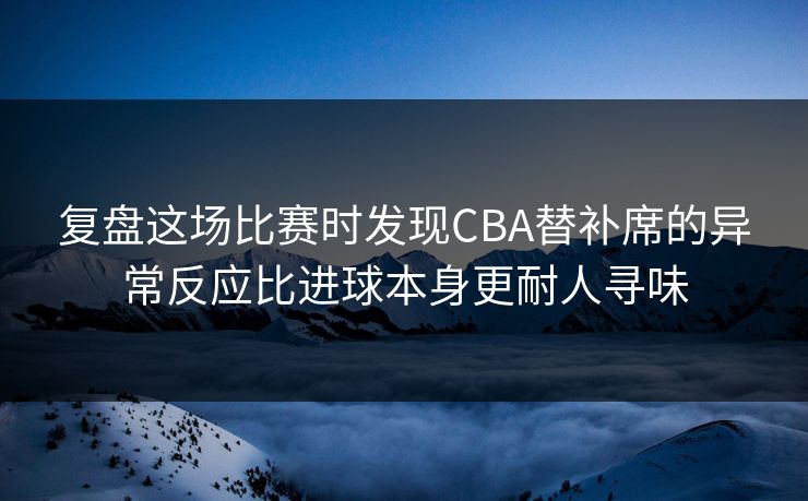 复盘这场比赛时发现CBA替补席的异常反应比进球本身更耐人寻味