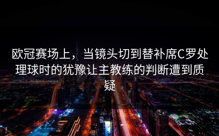 欧冠赛场上，当镜头切到替补席C罗处理球时的犹豫让主教练的判断遭到质疑
