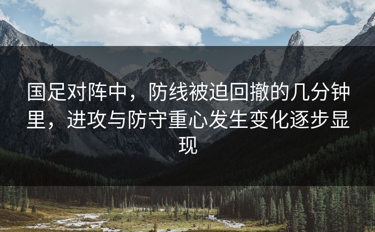 国足对阵中，防线被迫回撤的几分钟里，进攻与防守重心发生变化逐步显现