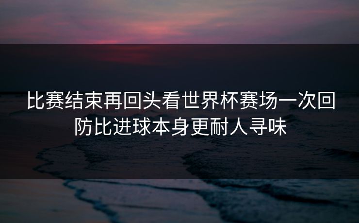 比赛结束再回头看世界杯赛场一次回防比进球本身更耐人寻味