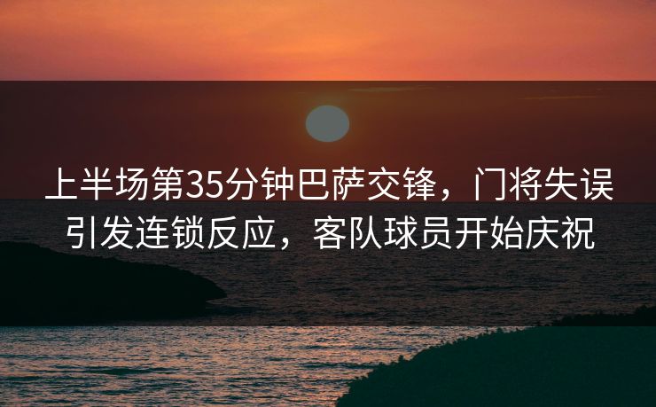 上半场第35分钟巴萨交锋，门将失误引发连锁反应，客队球员开始庆祝