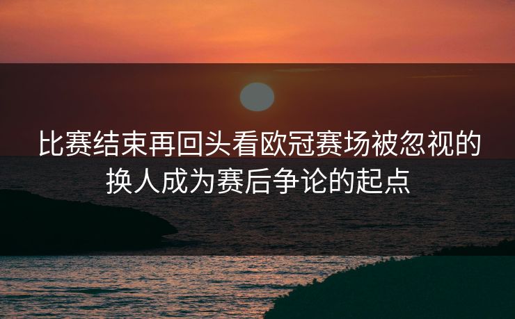 比赛结束再回头看欧冠赛场被忽视的换人成为赛后争论的起点