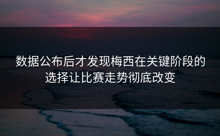 数据公布后才发现梅西在关键阶段的选择让比赛走势彻底改变