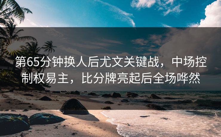 第65分钟换人后尤文关键战，中场控制权易主，比分牌亮起后全场哗然