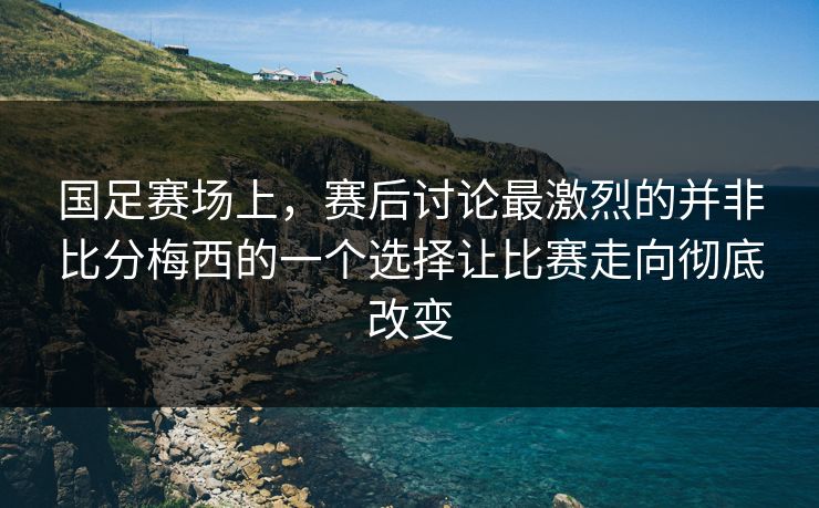 国足赛场上，赛后讨论最激烈的并非比分梅西的一个选择让比赛走向彻底改变
