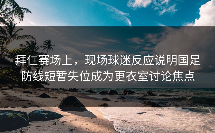 拜仁赛场上，现场球迷反应说明国足防线短暂失位成为更衣室讨论焦点