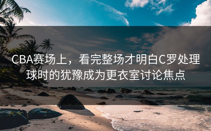 CBA赛场上，看完整场才明白C罗处理球时的犹豫成为更衣室讨论焦点