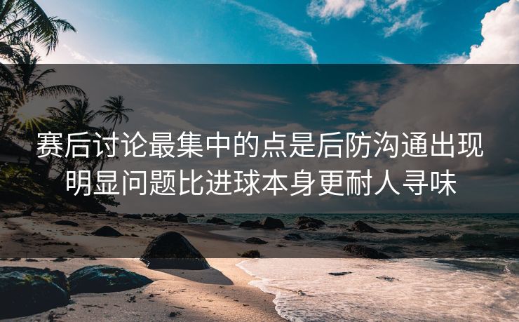 赛后讨论最集中的点是后防沟通出现明显问题比进球本身更耐人寻味