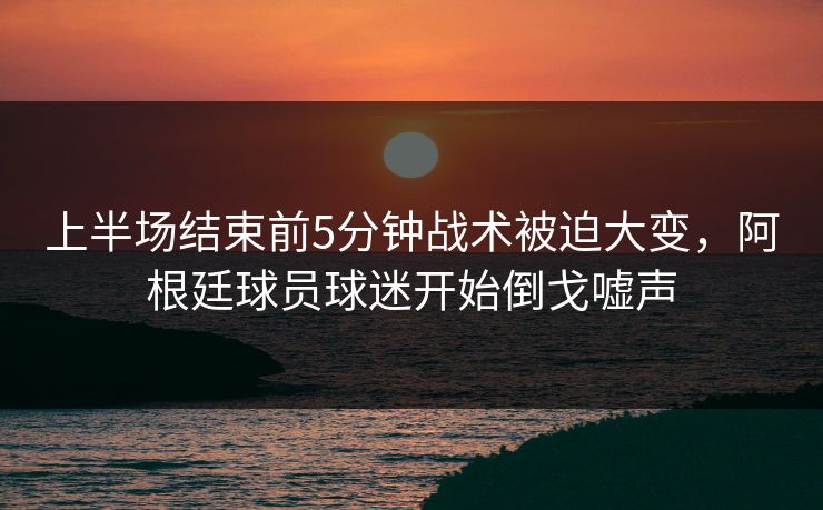 上半场结束前5分钟战术被迫大变，阿根廷球员球迷开始倒戈嘘声