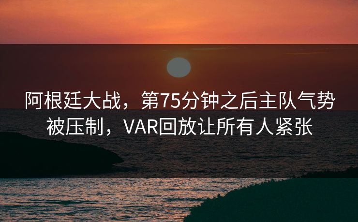 阿根廷大战，第75分钟之后主队气势被压制，VAR回放让所有人紧张