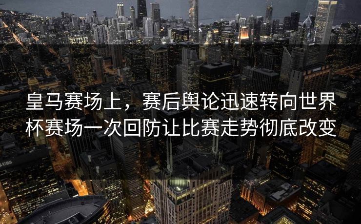 皇马赛场上，赛后舆论迅速转向世界杯赛场一次回防让比赛走势彻底改变
