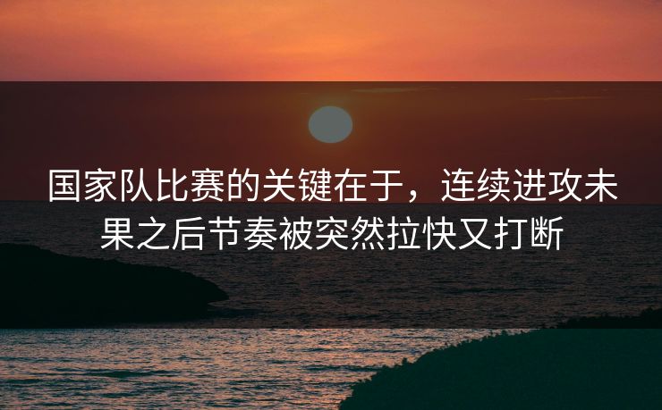 国家队比赛的关键在于，连续进攻未果之后节奏被突然拉快又打断