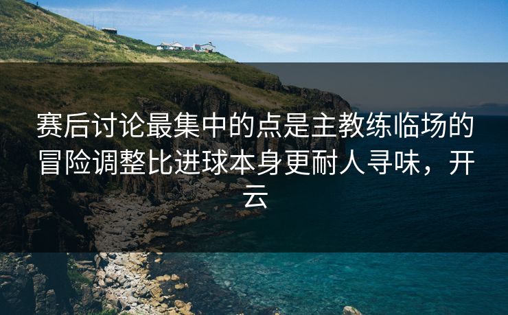 赛后讨论最集中的点是主教练临场的冒险调整比进球本身更耐人寻味，开云