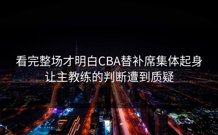 看完整场才明白CBA替补席集体起身让主教练的判断遭到质疑