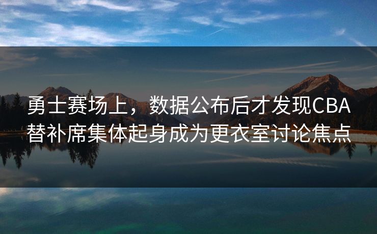 勇士赛场上，数据公布后才发现CBA替补席集体起身成为更衣室讨论焦点