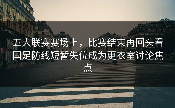 五大联赛赛场上，比赛结束再回头看国足防线短暂失位成为更衣室讨论焦点