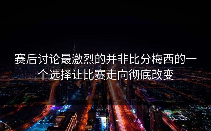 赛后讨论最激烈的并非比分梅西的一个选择让比赛走向彻底改变