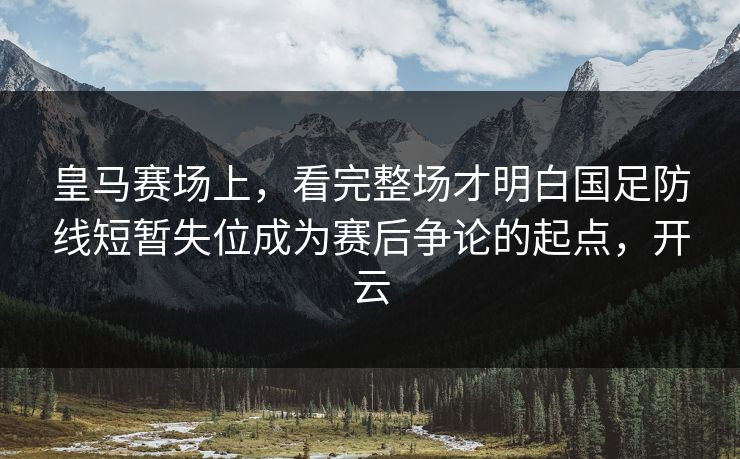 皇马赛场上，看完整场才明白国足防线短暂失位成为赛后争论的起点，开云