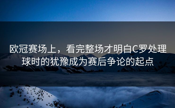 欧冠赛场上，看完整场才明白C罗处理球时的犹豫成为赛后争论的起点
