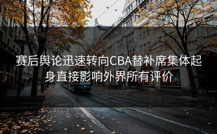 赛后舆论迅速转向CBA替补席集体起身直接影响外界所有评价
