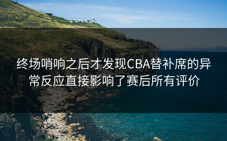 终场哨响之后才发现CBA替补席的异常反应直接影响了赛后所有评价
