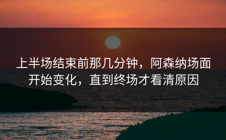 上半场结束前那几分钟，阿森纳场面开始变化，直到终场才看清原因