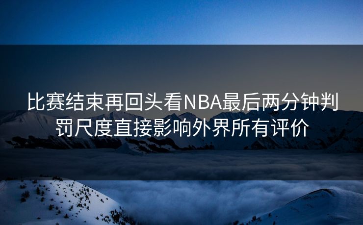 比赛结束再回头看NBA最后两分钟判罚尺度直接影响外界所有评价