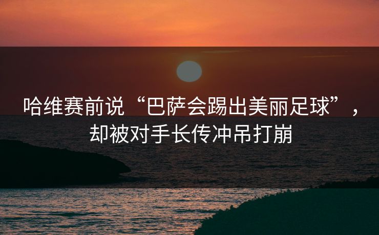 哈维赛前说“巴萨会踢出美丽足球”，却被对手长传冲吊打崩