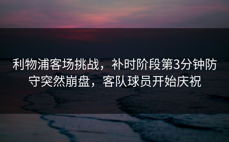 利物浦客场挑战，补时阶段第3分钟防守突然崩盘，客队球员开始庆祝