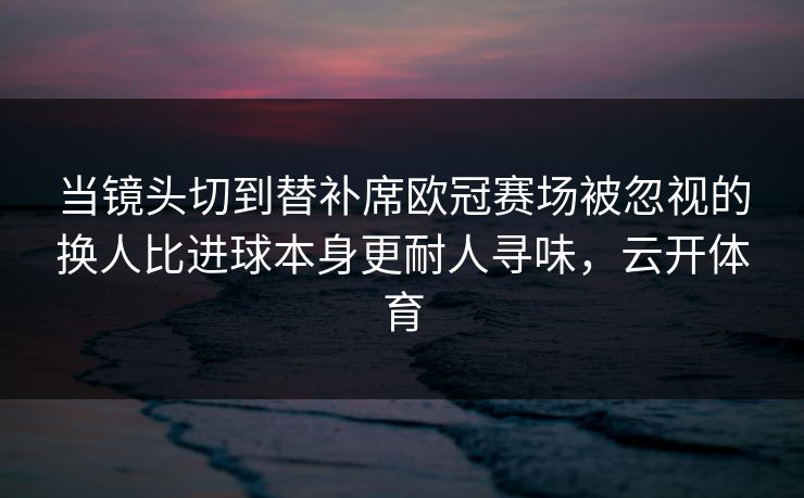 当镜头切到替补席欧冠赛场被忽视的换人比进球本身更耐人寻味，云开体育