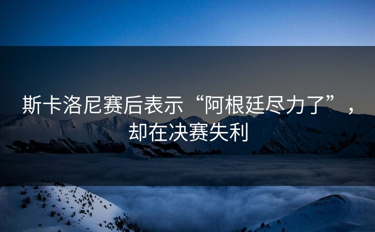 斯卡洛尼赛后表示“阿根廷尽力了”，却在决赛失利