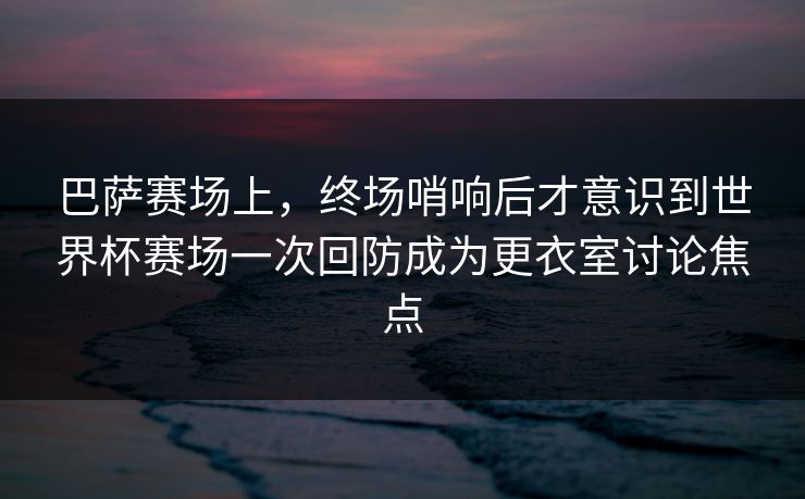 巴萨赛场上，终场哨响后才意识到世界杯赛场一次回防成为更衣室讨论焦点