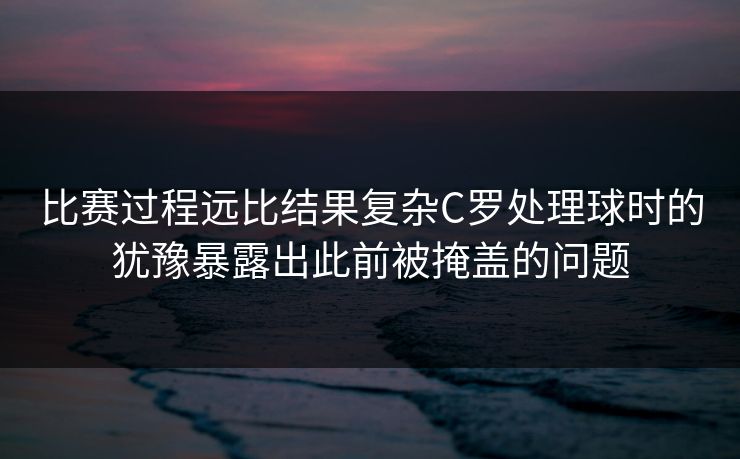 比赛过程远比结果复杂C罗处理球时的犹豫暴露出此前被掩盖的问题