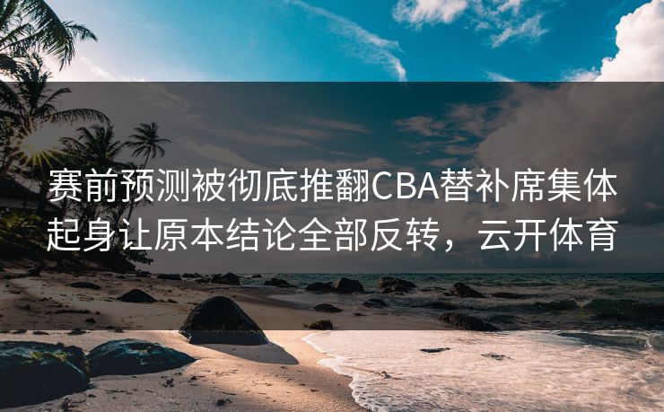 赛前预测被彻底推翻CBA替补席集体起身让原本结论全部反转，云开体育