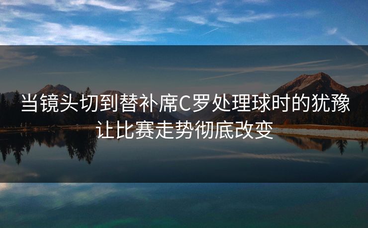 当镜头切到替补席C罗处理球时的犹豫让比赛走势彻底改变