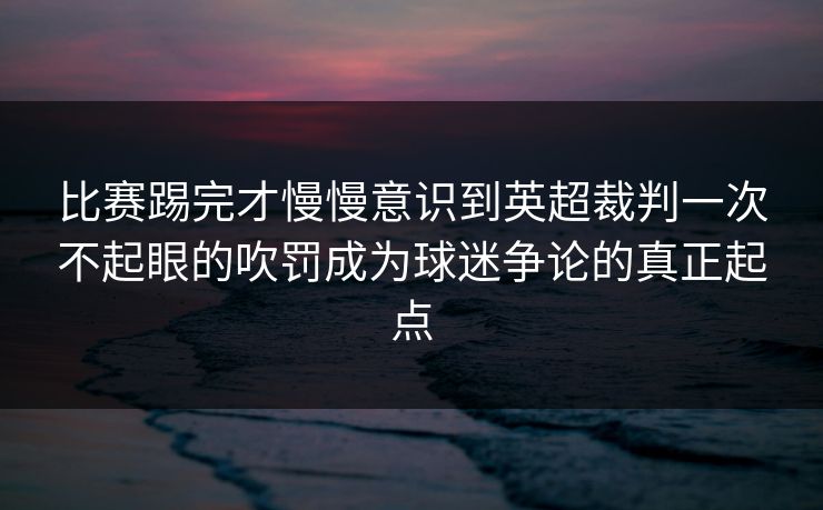 比赛踢完才慢慢意识到英超裁判一次不起眼的吹罚成为球迷争论的真正起点