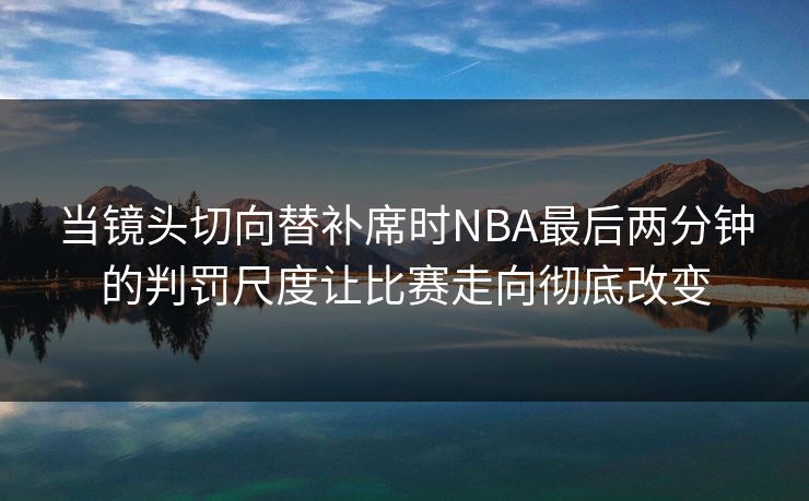 当镜头切向替补席时NBA最后两分钟的判罚尺度让比赛走向彻底改变
