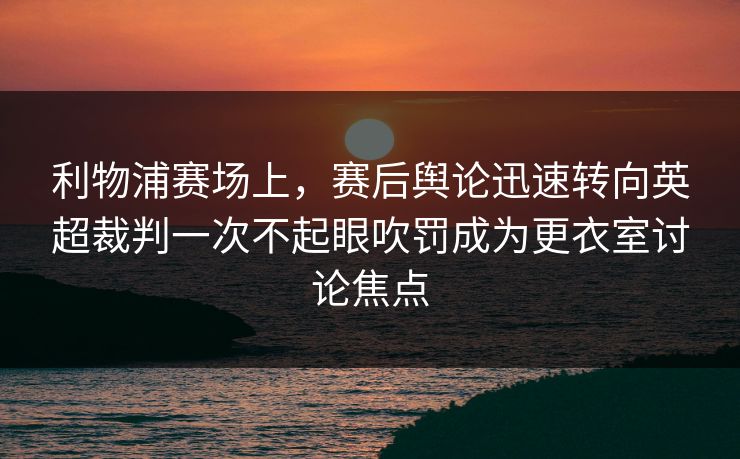利物浦赛场上，赛后舆论迅速转向英超裁判一次不起眼吹罚成为更衣室讨论焦点