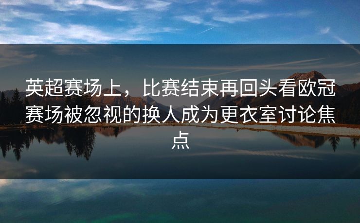 英超赛场上，比赛结束再回头看欧冠赛场被忽视的换人成为更衣室讨论焦点