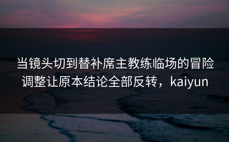 当镜头切到替补席主教练临场的冒险调整让原本结论全部反转，kaiyun