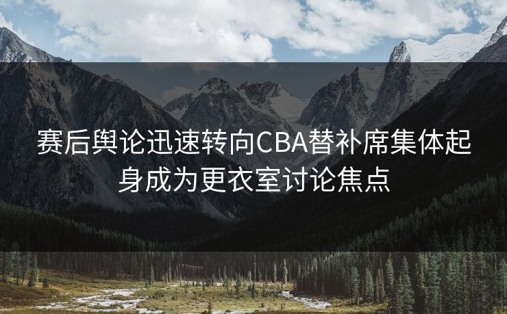 赛后舆论迅速转向CBA替补席集体起身成为更衣室讨论焦点