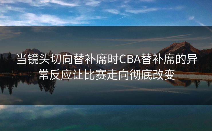当镜头切向替补席时CBA替补席的异常反应让比赛走向彻底改变