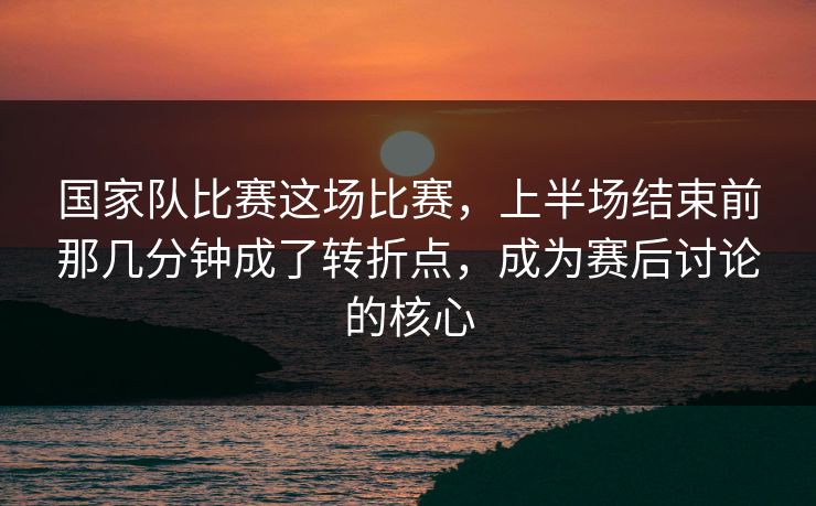 国家队比赛这场比赛，上半场结束前那几分钟成了转折点，成为赛后讨论的核心