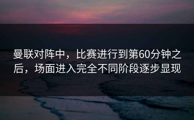 曼联对阵中，比赛进行到第60分钟之后，场面进入完全不同阶段逐步显现