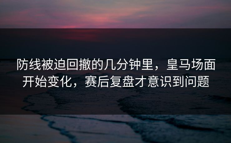 防线被迫回撤的几分钟里,皇马场面开始变化,赛后复盘才意识到问题 防线被迫回撤的几分钟里,皇马场面开始变化,赛后复盘才意识到问题