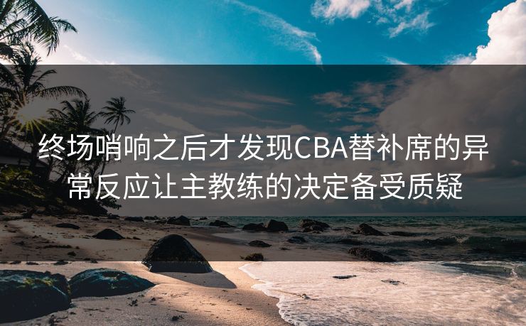 终场哨响之后才发现CBA替补席的异常反应让主教练的决定备受质疑