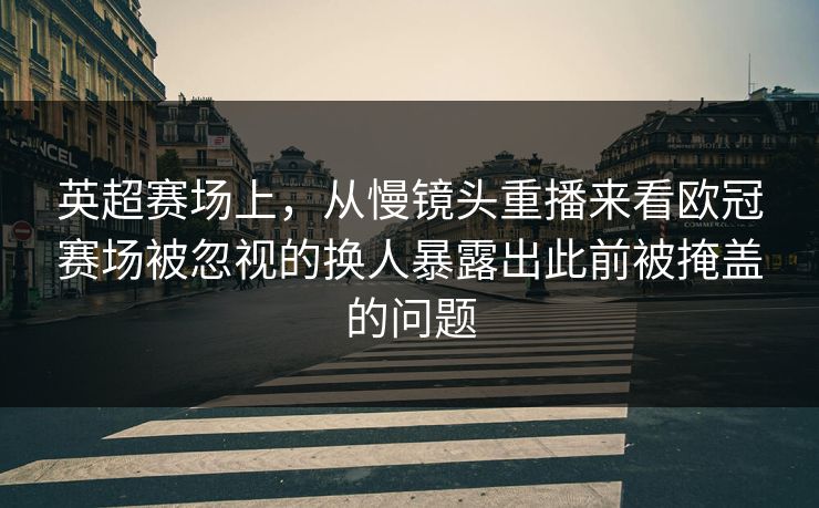 英超赛场上，从慢镜头重播来看欧冠赛场被忽视的换人暴露出此前被掩盖的问题