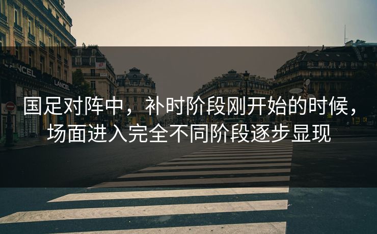 国足对阵中，补时阶段刚开始的时候，场面进入完全不同阶段逐步显现