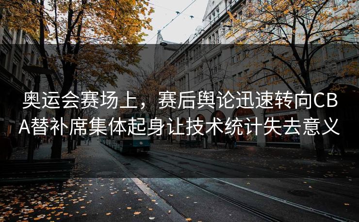 奥运会赛场上，赛后舆论迅速转向CBA替补席集体起身让技术统计失去意义
